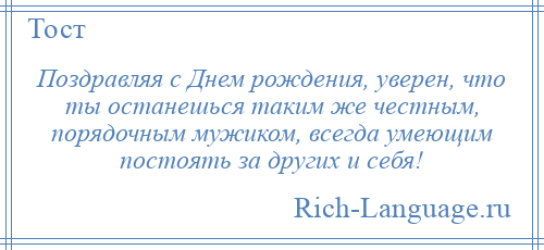 
    Поздравляя с Днем рождения, уверен, что ты останешься таким же честным, порядочным мужиком, всегда умеющим постоять за других и себя!