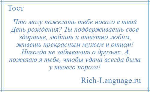 
    Что могу пожелать тебе нового в твой День рождения? Ты поддерживаешь свое здоровье, любишь и ответно любим, живешь прекрасным мужем и отцом! Никогда не забываешь о друзьях. А пожелаю я тебе, чтобы удача всегда была у твоего порога!