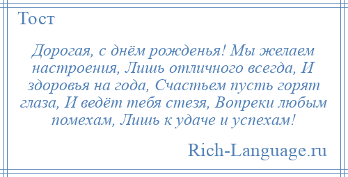 
    Дорогая, с днём рожденья! Мы желаем настроения, Лишь отличного всегда, И здоровья на года, Счастьем пусть горят глаза, И ведёт тебя стезя, Вопреки любым помехам, Лишь к удаче и успехам!