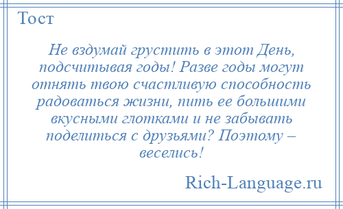 
    Не вздумай грустить в этот День, подсчитывая годы! Разве годы могут отнять твою счастливую способность радоваться жизни, пить ее большими вкусными глотками и не забывать поделиться с друзьями? Поэтому – веселись!