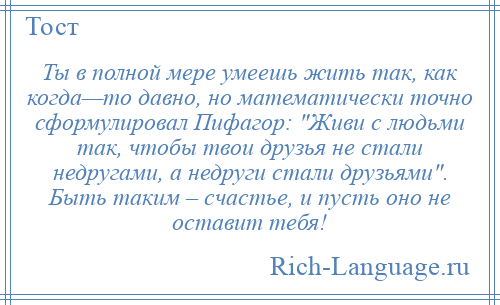 
    Ты в полной мере умеешь жить так, как когда—то давно, но математически точно сформулировал Пифагор: Живи с людьми так, чтобы твои друзья не стали недругами, а недруги стали друзьями . Быть таким – счастье, и пусть оно не оставит тебя!