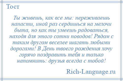 
    Ты живешь, как все мы: переживаешь напасти, иной раз сердишься на мелочи быта, но как ты умеешь радоваться, находя для этого сотни поводов! Рядом с таким другом веселее шагать любыми дорогами! В День твоего рождения хочу горячо поздравить тебя и только напомнить: друзья всегда с тобой!