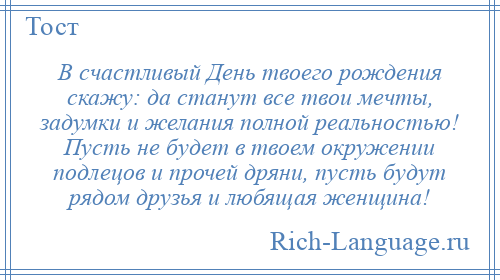 
    В счастливый День твоего рождения скажу: да станут все твои мечты, задумки и желания полной реальностью! Пусть не будет в твоем окружении подлецов и прочей дряни, пусть будут рядом друзья и любящая женщина!