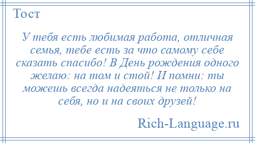 
    У тебя есть любимая работа, отличная семья, тебе есть за что самому себе сказать спасибо! В День рождения одного желаю: на том и стой! И помни: ты можешь всегда надеяться не только на себя, но и на своих друзей!