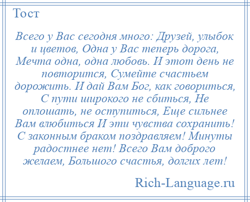 
    Всего у Вас сегодня много: Друзей, улыбок и цветов, Одна у Вас теперь дорога, Мечта одна, одна любовь. И этот день не повторится, Сумейте счастьем дорожить. И дай Вам Бог, как говориться, С пути широкого не сбиться, Не оплошать, не оступиться, Еще сильнее Вам влюбиться И эти чувства сохранить! С законным браком поздравляем! Минуты радостнее нет! Всего Вам доброго желаем, Большого счастья, долгих лет!