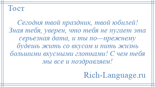 
    Сегодня твой праздник, твой юбилей! Зная тебя, уверен, что тебя не пугает эта серьезная дата, и ты по—прежнему будешь жить со вкусом и пить жизнь большими вкусными глотками! С чем тебя мы все и поздравляем!