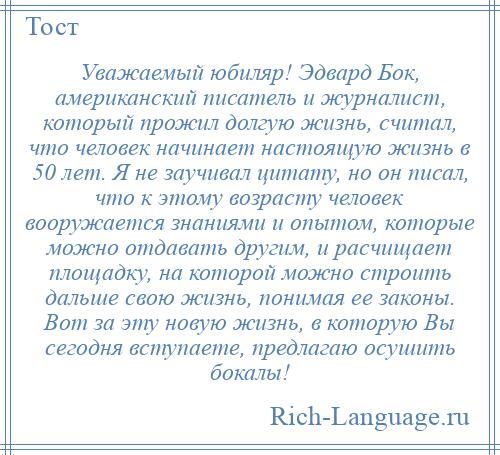 
    Уважаемый юбиляр! Эдвард Бок, американский писатель и журналист, который прожил долгую жизнь, считал, что человек начинает настоящую жизнь в 50 лет. Я не заучивал цитату, но он писал, что к этому возрасту человек вооружается знаниями и опытом, которые можно отдавать другим, и расчищает площадку, на которой можно строить дальше свою жизнь, понимая ее законы. Вот за эту новую жизнь, в которую Вы сегодня вступаете, предлагаю осушить бокалы!