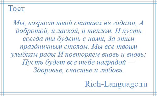 
    Мы, возраст твой считаем не годами, А добротой, и лаской, и теплом. И пусть всегда ты будешь с нами, За этим праздничным столом. Мы все твоим улыбкам рады И повторяем вновь и вновь: Пусть будет все тебе наградой — Здоровье, счастье и любовь.