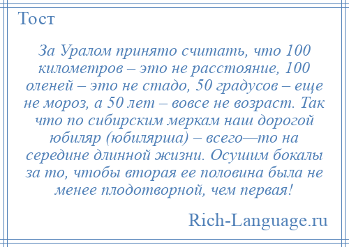 
    За Уралом принято считать, что 100 километров – это не расстояние, 100 оленей – это не стадо, 50 градусов – еще не мороз, а 50 лет – вовсе не возраст. Так что по сибирским меркам наш дорогой юбиляр (юбилярша) – всего—то на середине длинной жизни. Осушим бокалы за то, чтобы вторая ее половина была не менее плодотворной, чем первая!