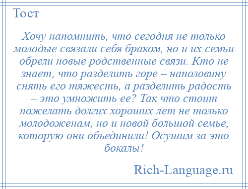 
    Хочу напомнить, что сегодня не только молодые связали себя браком, но и их семьи обрели новые родственные связи. Кто не знает, что разделить горе – наполовину снять его тяжесть, а разделить радость – это умножить ее? Так что стоит пожелать долгих хороших лет не только молодоженам, но и новой большой семье, которую они объединили! Осушим за это бокалы!