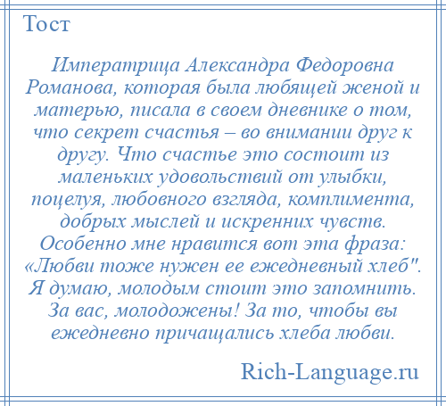 
    Императрица Александра Федоровна Романова, которая была любящей женой и матерью, писала в своем дневнике о том, что секрет счастья – во внимании друг к другу. Что счастье это состоит из маленьких удовольствий от улыбки, поцелуя, любовного взгляда, комплимента, добрых мыслей и искренних чувств. Особенно мне нравится вот эта фраза: «Любви тоже нужен ее ежедневный хлеб . Я думаю, молодым стоит это запомнить. За вас, молодожены! За то, чтобы вы ежедневно причащались хлеба любви.