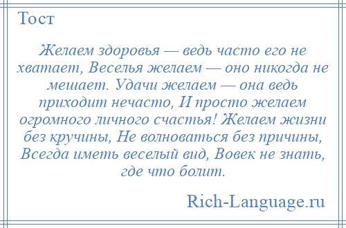 
    Желаем здоровья — ведь часто его не хватает, Веселья желаем — оно никогда не мешает. Удачи желаем — она ведь приходит нечасто, И просто желаем огромного личного счастья! Желаем жизни без кручины, Hе волноваться без причины, Всегда иметь веселый вид, Вовек не знать, где что болит.