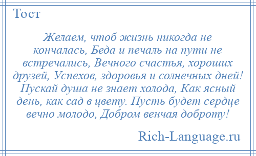 
    Желаем, чтоб жизнь никогда не кончалась, Беда и печаль на пути не встречались, Вечного счастья, хороших друзей, Успехов, здоровья и солнечных дней! Пускай душа не знает холода, Как ясный день, как сад в цвету. Пусть будет сердце вечно молодо, Добром венчая доброту!