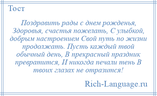 
    Поздравить рады с днем рожденья, Здоровья, счастья пожелать, С улыбкой, добрым настроением Свой путь по жизни продолжать. Пусть каждый твой обычный день, В прекрасный праздник превратится, И никогда печали тень В твоих глазах не отразится!