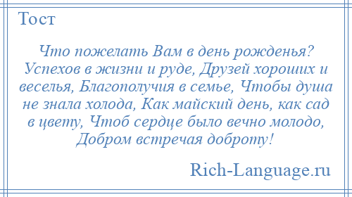 
    Что пожелать Вам в день рожденья? Успехов в жизни и руде, Друзей хороших и веселья, Благополучия в семье, Чтобы душа не знала холода, Как майский день, как сад в цвету, Чтоб сердце было вечно молодо, Добром встречая доброту!