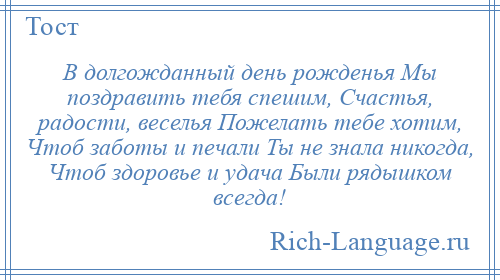 
    В долгожданный день рожденья Мы поздравить тебя спешим, Счастья, радости, веселья Пожелать тебе хотим, Чтоб заботы и печали Ты не знала никогда, Чтоб здоровье и удача Были рядышком всегда!