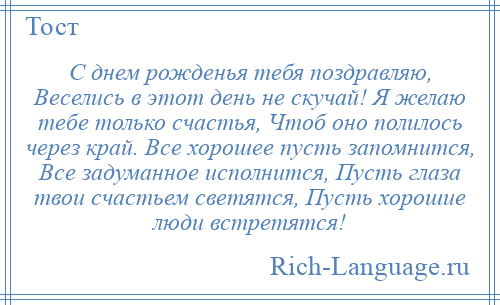 
    С днем рожденья тебя поздравляю, Веселись в этот день не скучай! Я желаю тебе только счастья, Чтоб оно полилось через край. Все хорошее пусть запомнится, Все задуманное исполнится, Пусть глаза твои счастьем светятся, Пусть хорошие люди встретятся!