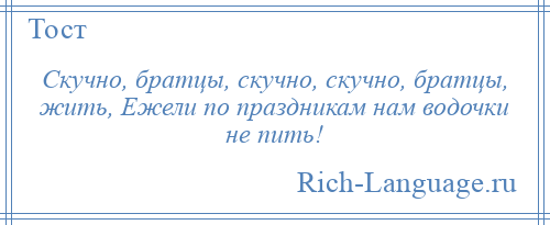 
    Скучно, братцы, скучно, скучно, братцы, жить, Ежели по праздникам нам водочки не пить!