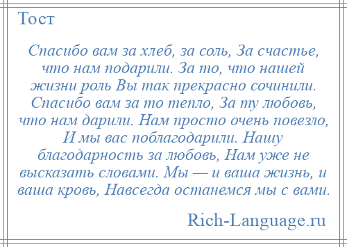 
    Спасибо вам за хлеб, за соль, За счастье, что нам подарили. За то, что нашей жизни роль Вы так прекрасно сочинили. Спасибо вам за то тепло, За ту любовь, что нам дарили. Нам просто очень повезло, И мы вас поблагодарили. Нашу благодарность за любовь, Нам уже не высказать словами. Мы — и ваша жизнь, и ваша кровь, Навсегда останемся мы с вами.