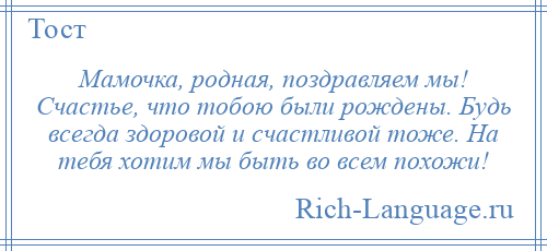 
    Мамочка, родная, поздравляем мы! Счастье, что тобою были рождены. Будь всегда здоровой и счастливой тоже. На тебя хотим мы быть во всем похожи!