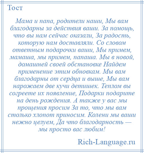 
    Мама и папа, родители наши, Мы вам благодарны за действия ваши. За помощь, что вы нам сейчас оказали, За радость, которую нам доставляли. Со словом ответным подарочки ваши, Мы примем, мамаша, мы примем, папаша. Мы в новой, домашней своей обстановке Найдем применение этим обновкам. Мы вам благодарны от сердца и выше, Мы вам нарожаем две кучи детишек. Теплом вы согреете их появление, Подарки подарите на день рождения. А также у вас мы прощения просим За то, что мы вам столько хлопот приносим. Колени мы ваши нежно целуем, Да что благодарность — мы просто вас любим!