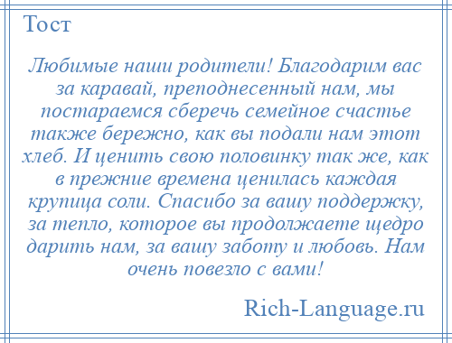 
    Любимые наши родители! Благодарим вас за каравай, преподнесенный нам, мы постараемся сберечь семейное счастье также бережно, как вы подали нам этот хлеб. И ценить свою половинку так же, как в прежние времена ценилась каждая крупица соли. Спасибо за вашу поддержку, за тепло, которое вы продолжаете щедро дарить нам, за вашу заботу и любовь. Нам очень повезло с вами!