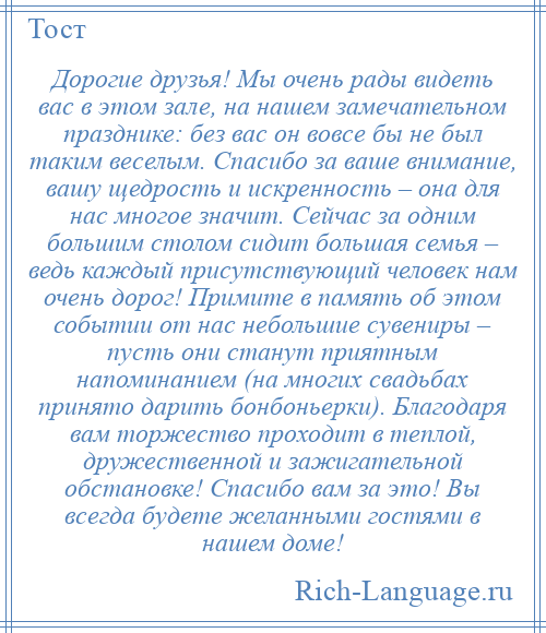 
    Дорогие друзья! Мы очень рады видеть вас в этом зале, на нашем замечательном празднике: без вас он вовсе бы не был таким веселым. Спасибо за ваше внимание, вашу щедрость и искренность – она для нас многое значит. Сейчас за одним большим столом сидит большая семья – ведь каждый присутствующий человек нам очень дорог! Примите в память об этом событии от нас небольшие сувениры – пусть они станут приятным напоминанием (на многих свадьбах принято дарить бонбоньерки). Благодаря вам торжество проходит в теплой, дружественной и зажигательной обстановке! Спасибо вам за это! Вы всегда будете желанными гостями в нашем доме!