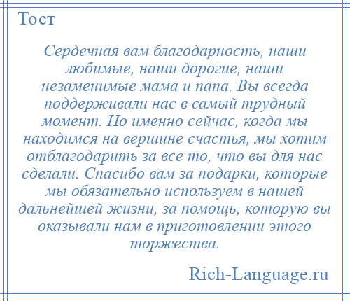 
    Сердечная вам благодарность, наши любимые, наши дорогие, наши незаменимые мама и папа. Вы всегда поддерживали нас в самый трудный момент. Но именно сейчас, когда мы находимся на вершине счастья, мы хотим отблагодарить за все то, что вы для нас сделали. Спасибо вам за подарки, которые мы обязательно используем в нашей дальнейшей жизни, за помощь, которую вы оказывали нам в приготовлении этого торжества.