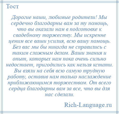 
    Дорогие наши, любимые родители! Мы сердечно благодарны вам за ту помощь, что вы оказали нам в подготовке к свадебному торжеству. Мы искренне ценим все ваши усилия, всю вашу помощь. Без вас мы бы никогда не справились с таким сложным делом. Ваши знания и опыт, которых нам пока очень сильно недостает, пригодились как нельзя кстати. Вы взяли на себя всю самую трудную работу, оставив нам только наслаждение приближающимся торжеством. От всего сердца благодарны вам за все, что вы для нас сделали.