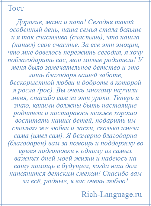 
    Дорогие, мама и папа! Сегодня такой особенный день, наша семья стала больше и я так счастлива (счастлив), что нашла (нашёл) своё счастье. За все эти эмоции, что мне довелось пережить сегодня, я хочу поблагодарить вас, мои милые родители! У меня было замечательное детство и это лишь благодаря вашей заботе, бескорыстной любви и доброте в которой я росла (рос). Вы очень многому научили меня, спасибо вам за эти уроки. Теперь я знаю, какими должны быть настоящие родители и постараюсь также хорошо воспитать наших детей, подарить им столько же любви и ласки, сколько имела сама (имел сам). Я безмерно благодарна (благодарен) вам за помощь и поддержку во время подготовки к одному из самых важных дней моей жизни и надеюсь на вашу помощь в будущем, когда наш дом наполнится детским смехом! Спасибо вам за всё, родные, я вас очень люблю!