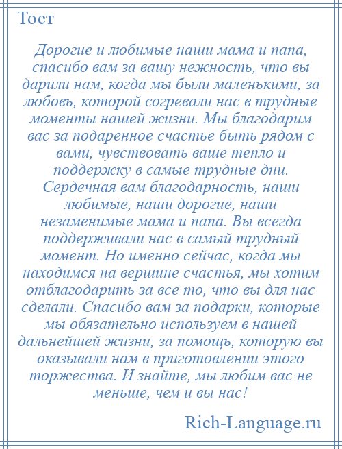 
    Дорогие и любимые наши мама и папа, спасибо вам за вашу нежность, что вы дарили нам, когда мы были маленькими, за любовь, которой согревали нас в трудные моменты нашей жизни. Мы благодарим вас за подаренное счастье быть рядом с вами, чувствовать ваше тепло и поддержку в самые трудные дни. Сердечная вам благодарность, наши любимые, наши дорогие, наши незаменимые мама и папа. Вы всегда поддерживали нас в самый трудный момент. Но именно сейчас, когда мы находимся на вершине счастья, мы хотим отблагодарить за все то, что вы для нас сделали. Спасибо вам за подарки, которые мы обязательно используем в нашей дальнейшей жизни, за помощь, которую вы оказывали нам в приготовлении этого торжества. И знайте, мы любим вас не меньше, чем и вы нас!