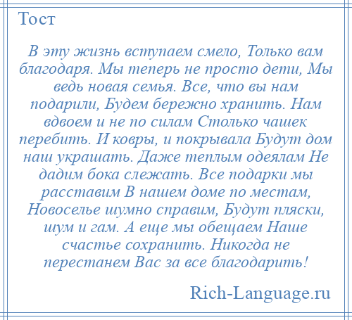 
    В эту жизнь вступаем смело, Только вам благодаря. Мы теперь не просто дети, Мы ведь новая семья. Все, что вы нам подарили, Будем бережно хранить. Нам вдвоем и не по силам Столько чашек перебить. И ковры, и покрывала Будут дом наш украшать. Даже теплым одеялам Не дадим бока слежать. Все подарки мы расставим В нашем доме по местам, Новоселье шумно справим, Будут пляски, шум и гам. А еще мы обещаем Наше счастье сохранить. Никогда не перестанем Вас за все благодарить!