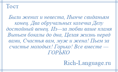
    Были жених и невеста, Нынче свиданьям конец. Два обручальных колечка Делу достойный венец. Из—за любви ваше пламя Выпьем бокалы до дна, Целая жизнь перед вами, Счастья вам, муж и жена! Пьем за счастье молодых! Горько! Все вместе — ГОРЬКО