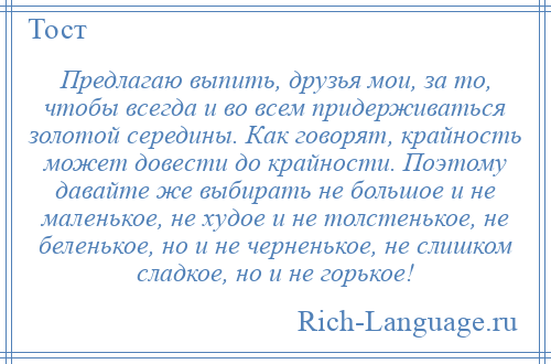 
    Предлагаю выпить, друзья мои, за то, чтобы всегда и во всем придерживаться золотой середины. Как говорят, крайность может довести до крайности. Поэтому давайте же выбирать не большое и не маленькое, не худое и не толстенькое, не беленькое, но и не черненькое, не слишком сладкое, но и не горькое!