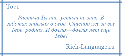 
    Растила Ты нас, устали не зная, В заботах забывая о себе. Спасибо же за все Тебе, родная, И долгих—долгих лет еще Тебе!