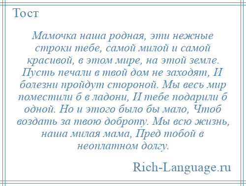 
    Мамочка наша родная, эти нежные строки тебе, самой милой и самой красивой, в этом мире, на этой земле. Пусть печали в твой дом не заходят, И болезни пройдут стороной. Мы весь мир поместили б в ладони, И тебе подарили б одной. Но и этого было бы мало, Чтоб воздать за твою доброту. Мы всю жизнь, наша милая мама, Пред тобой в неоплатном долгу.