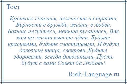 
    Крепкого счастья, нежности и страсти, Верности в дружбе, жизни, в любви. Больше целуйтесь, меньше ругайтесь, Век вам по жизни вместе идти. Будьте красивыми, будьте счастливыми, И будут довольны теща, свекровь. Будьте здоровыми, всегда довольными, Пусть будут с вами Совет да Любовь!