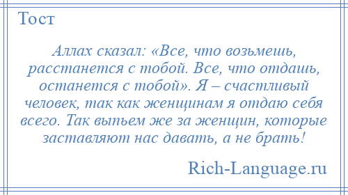 
    Аллах сказал: «Все, что возьмешь, расстанется с тобой. Все, что отдашь, останется с тобой». Я – счастливый человек, так как женщинам я отдаю себя всего. Так выпьем же за женщин, которые заставляют нас давать, а не брать!