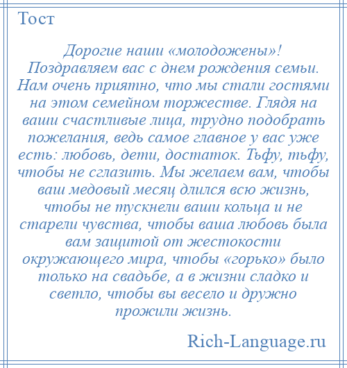 
    Дорогие наши «молодожены»! Поздравляем вас с днем рождения семьи. Нам очень приятно, что мы стали гостями на этом семейном торжестве. Глядя на ваши счастливые лица, трудно подобрать пожелания, ведь самое главное у вас уже есть: любовь, дети, достаток. Тьфу, тьфу, чтобы не сглазить. Мы желаем вам, чтобы ваш медовый месяц длился всю жизнь, чтобы не тускнели ваши кольца и не старели чувства, чтобы ваша любовь была вам защитой от жестокости окружающего мира, чтобы «горько» было только на свадьбе, а в жизни сладко и светло, чтобы вы весело и дружно прожили жизнь.