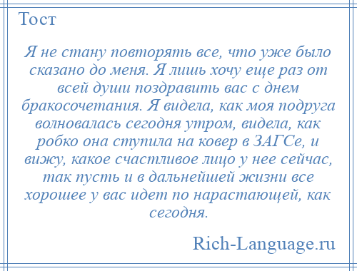 
    Я не стану повторять все, что уже было сказано до меня. Я лишь хочу еще раз от всей души поздравить вас с днем бракосочетания. Я видела, как моя подруга волновалась сегодня утром, видела, как робко она ступила на ковер в ЗАГСе, и вижу, какое счастливое лицо у нее сейчас, так пусть и в дальнейшей жизни все хорошее у вас идет по нарастающей, как сегодня.