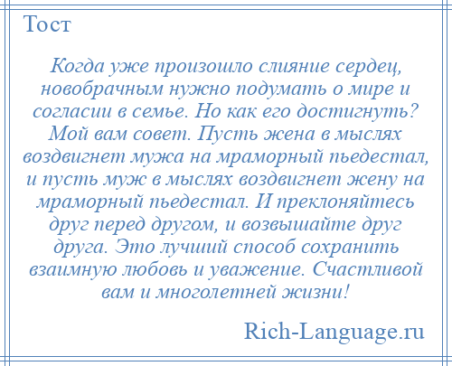 
    Когда уже произошло слияние сердец, новобрачным нужно подумать о мире и согласии в семье. Но как его достигнуть? Мой вам совет. Пусть жена в мыслях воздвигнет мужа на мраморный пьедестал, и пусть муж в мыслях воздвигнет жену на мраморный пьедестал. И преклоняйтесь друг перед другом, и возвышайте друг друга. Это лучший способ сохранить взаимную любовь и уважение. Счастливой вам и многолетней жизни!