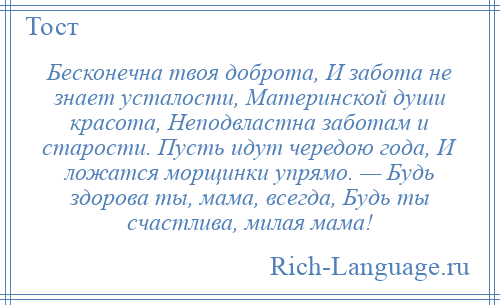
    Бесконечна твоя доброта, И забота не знает усталости, Материнской души красота, Неподвластна заботам и старости. Пусть идут чередою года, И ложатся морщинки упрямо. — Будь здорова ты, мама, всегда, Будь ты счастлива, милая мама!