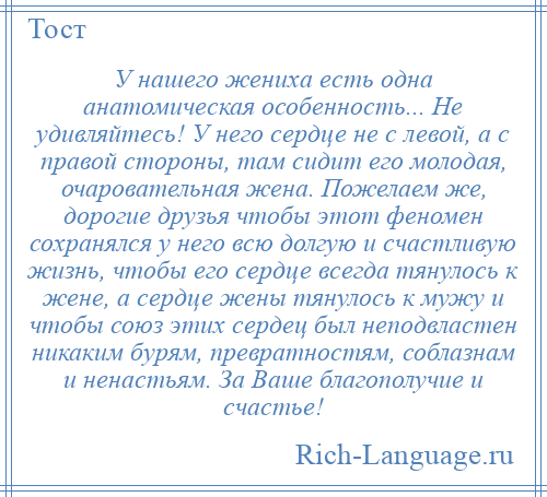 
    У нашего жениха есть одна анатомическая особенность... Не удивляйтесь! У него сердце не с левой, а с правой стороны, там сидит его молодая, очаровательная жена. Пожелаем же, дорогие друзья чтобы этот феномен сохранялся у него всю долгую и счастливую жизнь, чтобы его сердце всегда тянулось к жене, а сердце жены тянулось к мужу и чтобы союз этих сердец был неподвластен никаким бурям, превратностям, соблазнам и ненастьям. За Ваше благополучие и счастье!