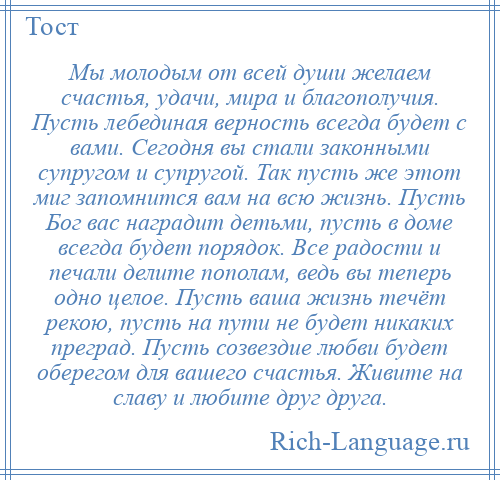 
    Мы молодым от всей души желаем счастья, удачи, мира и благополучия. Пусть лебединая верность всегда будет с вами. Сегодня вы стали законными супругом и супругой. Так пусть же этот миг запомнится вам на всю жизнь. Пусть Бог вас наградит детьми, пусть в доме всегда будет порядок. Все радости и печали делите пополам, ведь вы теперь одно целое. Пусть ваша жизнь течёт рекою, пусть на пути не будет никаких преград. Пусть созвездие любви будет оберегом для вашего счастья. Живите на славу и любите друг друга.