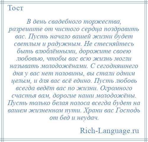 
    В день свадебного торжества, разрешите от чистого сердца поздравить вас. Пусть начало вашей жизни будет светлым и радужным. Не стесняйтесь быть влюблёнными, дорожите своею любовью, чтобы вас всю жизнь могли называть молодожёнами. С сегодняшнего дня у вас нет половины, вы стали одним целым, и для вас всё едино. Пусть любовь всегда ведёт вас по жизни. Огромного счастья вам, дорогие наши молодожёны. Пусть только белая полоса всегда будет на вашем жизненном пути. Храни вас Господь от бед и неудач.