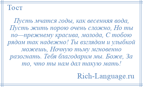 
    Пусть мчатся годы, как весенняя вода, Пусть жить порою очень сложно, Но ты по—прежнему красива, молода, С тобою рядом так надежно! Ты взглядом и улыбкой можешь, Ночную тьму мгновенно разогнать. Тебя благодарим мы. Боже, За то, что ты нам дал такую мать!