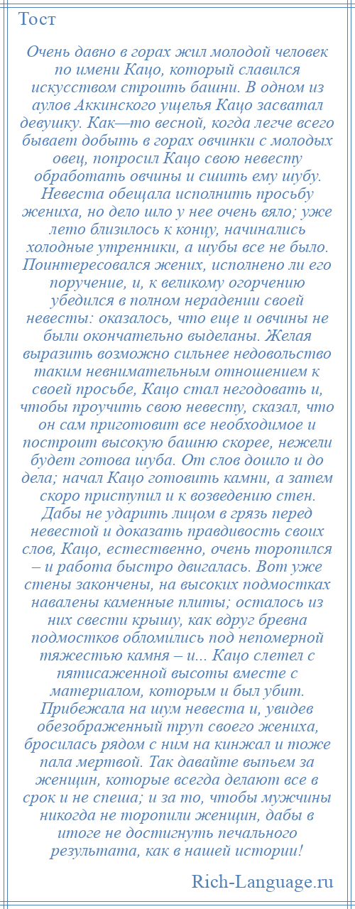 
    Очень давно в горах жил молодой человек по имени Кацо, который славился искусством строить башни. В одном из аулов Аккинского ущелья Кацо засватал девушку. Как—то весной, когда легче всего бывает добыть в горах овчинки с молодых овец, попросил Кацо свою невесту обработать овчины и сшить ему шубу. Невеста обещала исполнить просьбу жениха, но дело шло у нее очень вяло; уже лето близилось к концу, начинались холодные утренники, а шубы все не было. Поинтересовался жених, исполнено ли его поручение, и, к великому огорчению убедился в полном нерадении своей невесты: оказалось, что еще и овчины не были окончательно выделаны. Желая выразить возможно сильнее недовольство таким невнимательным отношением к своей просьбе, Кацо стал негодовать и, чтобы проучить свою невесту, сказал, что он сам приготовит все необходимое и построит высокую башню скорее, нежели будет готова шуба. От слов дошло и до дела; начал Кацо готовить камни, а затем скоро приступил и к возведению стен. Дабы не ударить лицом в грязь перед невестой и доказать правдивость своих слов, Кацо, естественно, очень торопился – и работа быстро двигалась. Вот уже стены закончены, на высоких подмостках навалены каменные плиты; осталось из них свести крышу, как вдруг бревна подмостков обломились под непомерной тяжестью камня – и... Кацо слетел с пятисаженной высоты вместе с материалом, которым и был убит. Прибежала на шум невеста и, увидев обезображенный труп своего жениха, бросилась рядом с ним на кинжал и тоже пала мертвой. Так давайте выпьем за женщин, которые всегда делают все в срок и не спеша; и за то, чтобы мужчины никогда не торопили женщин, дабы в итоге не достигнуть печального результата, как в нашей истории!