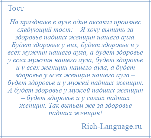 
    На празднике в ауле один аксакал произнес следующий тост: – Я хочу выпить за здоровье падших женщин нашего аула. Будет здоровье у них, будет здоровье и у всех мужчин нашего аула, а будет здоровье у всех мужчин нашего аула, будет здоровье и у всех женщин нашего аула, а будет здоровье у всех женщин нашего аула – будет здоровье и у мужей падших женщин. А будет здоровье у мужей падших женщин – будет здоровье и у самих падших женщин. Так выпьем же за здоровье падших женщин!