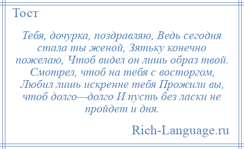 
    Тебя, дочурка, поздравляю, Ведь сегодня стала ты женой, Зятьку конечно пожелаю, Чтоб видел он лишь образ твой. Смотрел, чтоб на тебя с восторгом, Любил лишь искренне тебя Прожили вы, чтоб долго—долго И пусть без ласки не пройдет и дня.