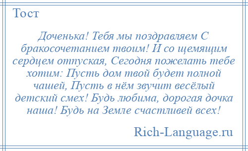
    Доченька! Тебя мы поздравляем С бракосочетанием твоим! И со щемящим сердцем отпуская, Сегодня пожелать тебе хотим: Пусть дом твой будет полной чашей, Пусть в нём звучит весёлый детский смех! Будь любима, дорогая дочка наша! Будь на Земле счастливей всех!